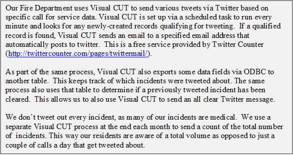 Our Fire Department uses Visual CUT to send various tweets via Twitter based on specific call for service data. Visual CUT is set up via a scheduled task to run every minute and looks for any newly-created records qualifying for tweeting. If a qualified record is found, Visual CUT sends an email to a specified email address that automatically posts to twitter. This is a free service provided by Twitter Counter (http://twittercounter.com/pages/twittermail/). 
 
 As part of the same process, Visual CUT also exports some data fields via ODBC to another table. This keeps track of which incidents were tweeted about. The same process also uses that table to determine if a previously tweeted incident has been cleared. This allows us to also use Visual CUT to send an all clear Twitter message.
  
 We don’t tweet out every incident, as many of our incidents are medical. We use a separate Visual CUT process at the end each month to send a count of the total number of incidents. This way our residents are aware of a total volume as opposed to just a couple of calls a day that get tweeted about.
 